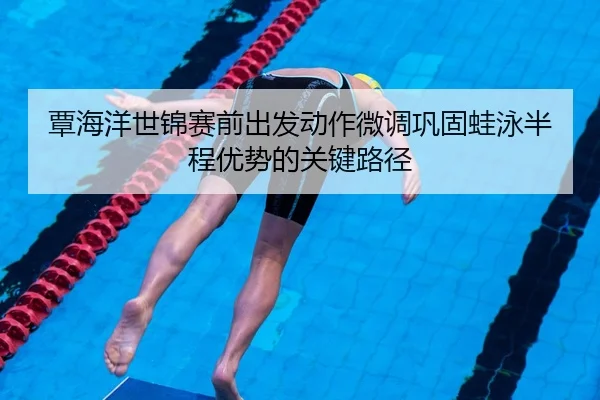 覃海洋世锦赛前出发动作微调巩固蛙泳半程优势的关键路径