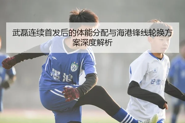 武磊连续首发后的体能分配与海港锋线轮换方案深度解析