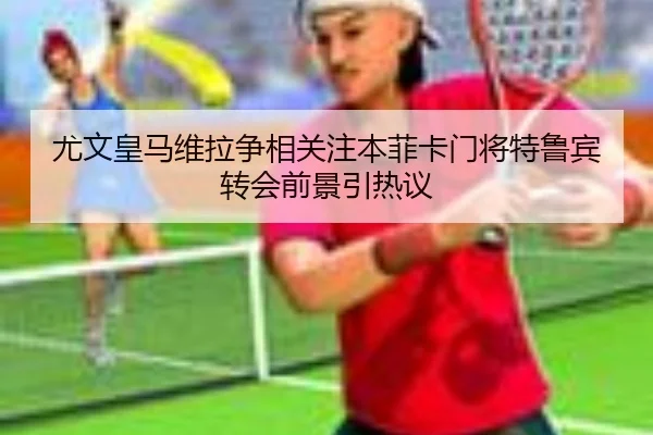 尤文皇马维拉争相关注本菲卡门将特鲁宾转会前景引热议