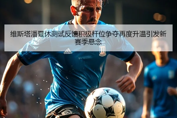 维斯塔潘夏休测试反馈积极杆位争夺再度升温引发新赛季悬念
