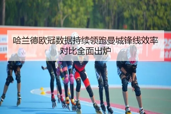 哈兰德欧冠数据持续领跑曼城锋线效率对比全面出炉